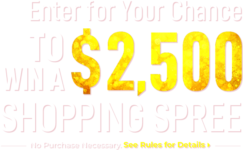 
                    Enter for Your Chance to Win a $2,500 Shopping Spree.
                    No Purchase Necessary. Click Here to See Rules for Details
                